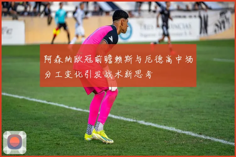 阿森纳欧冠前瞻赖斯与厄德高中场分工变化引发战术新思考