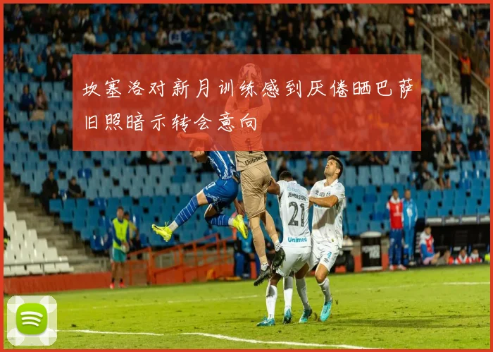 坎塞洛对新月训练感到厌倦晒巴萨旧照暗示转会意向