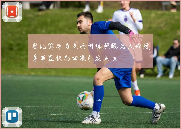 恩比德与马克西训练照曝光大帝瘦身明显状态回暖引发关注