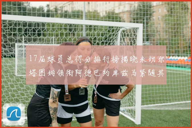17届球员总得分排行榜揭晓米切尔塔图姆领衔阿德巴约库兹马紧随其后