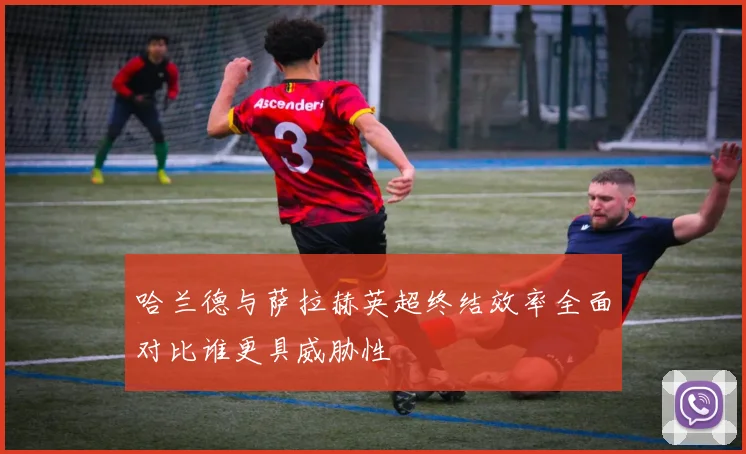 哈兰德与萨拉赫英超终结效率全面对比谁更具威胁性