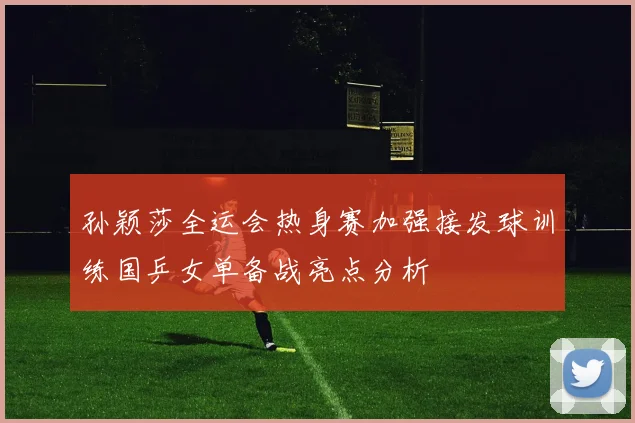 孙颖莎全运会热身赛加强接发球训练国乒女单备战亮点分析