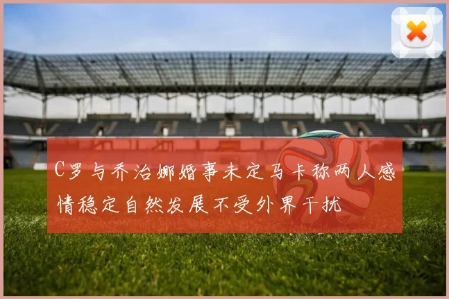 C罗与乔治娜婚事未定马卡称两人感情稳定自然发展不受外界干扰