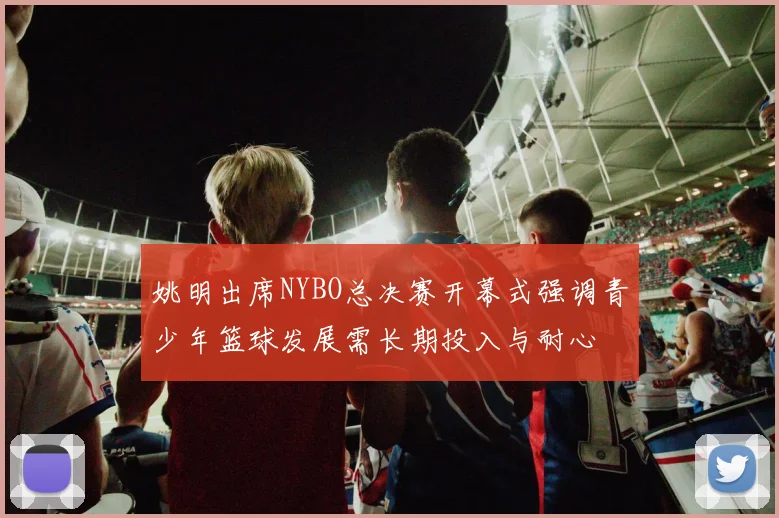 姚明出席NYBO总决赛开幕式强调青少年篮球发展需长期投入与耐心