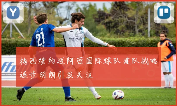 梅西续约迈阿密国际球队建队战略逐步明朗引发关注